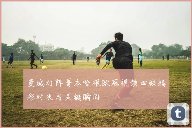 曼城对阵哥本哈根欧冠视频回顾精彩对决与关键瞬间