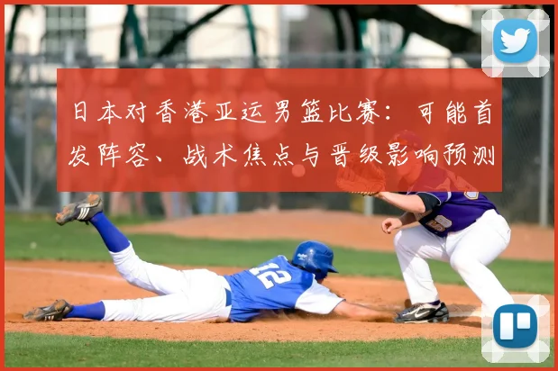 日本对香港亚运男篮比赛：可能首发阵容、战术焦点与晋级影响预测
