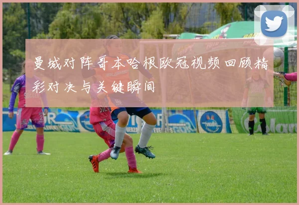 曼城对阵哥本哈根欧冠视频回顾精彩对决与关键瞬间
