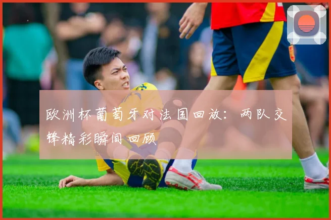 欧洲杯葡萄牙对法国回放：两队交锋精彩瞬间回顾