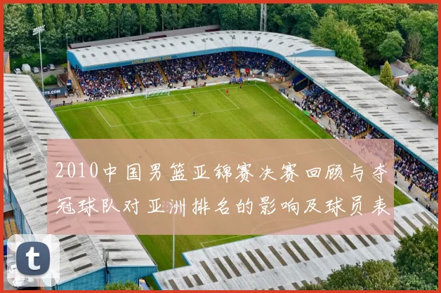 2010中国男篮亚锦赛决赛回顾与夺冠球队对亚洲排名的影响及球员表现