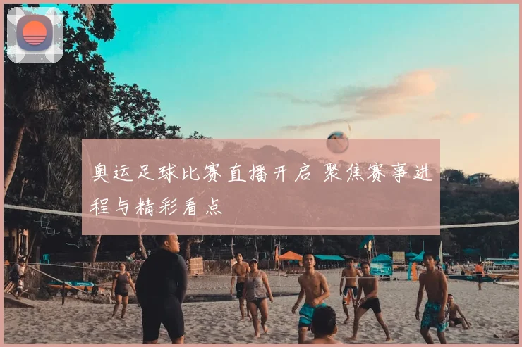 奥运足球比赛直播开启 聚焦赛事进程与精彩看点