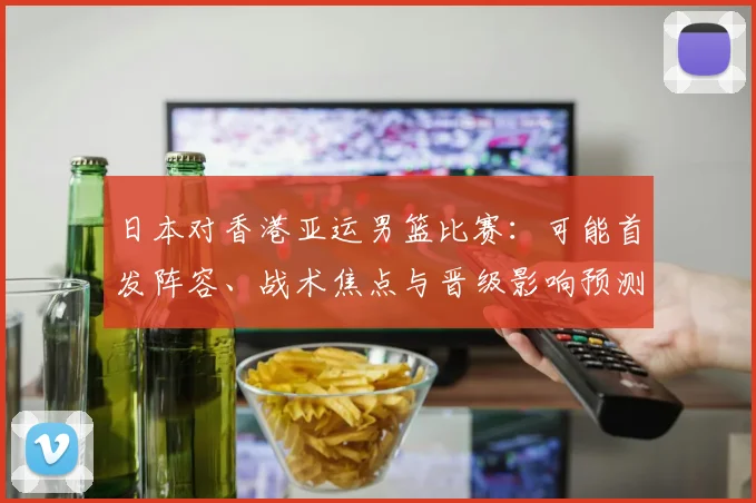 日本对香港亚运男篮比赛：可能首发阵容、战术焦点与晋级影响预测