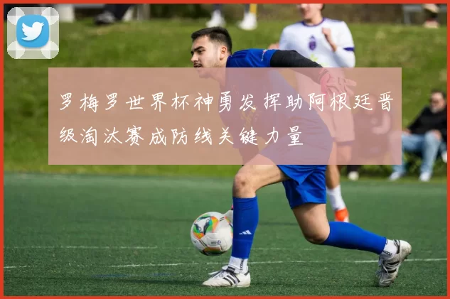 罗梅罗世界杯神勇发挥助阿根廷晋级淘汰赛成防线关键力量
