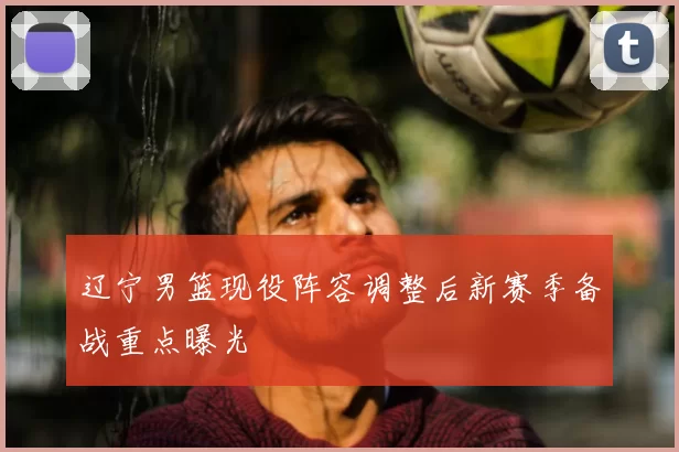 辽宁男篮现役阵容调整后新赛季备战重点曝光