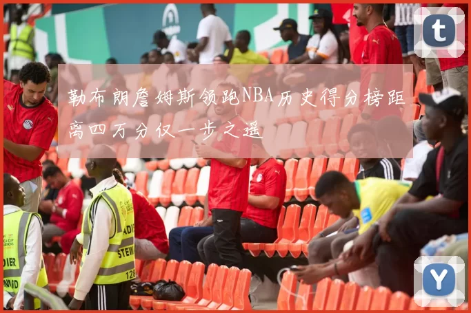 勒布朗詹姆斯领跑NBA历史得分榜距离四万分仅一步之遥