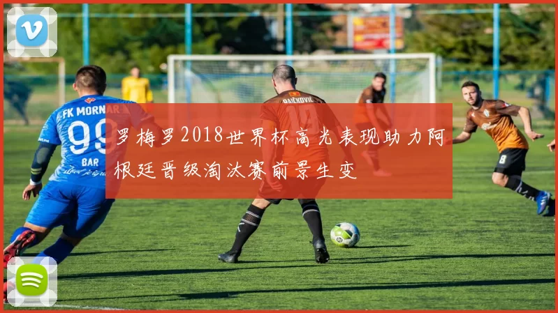 罗梅罗2018世界杯高光表现助力阿根廷晋级淘汰赛前景生变