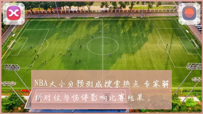NBA大小分预测成搜索热点 专家解析对位与伤停影响比赛结果