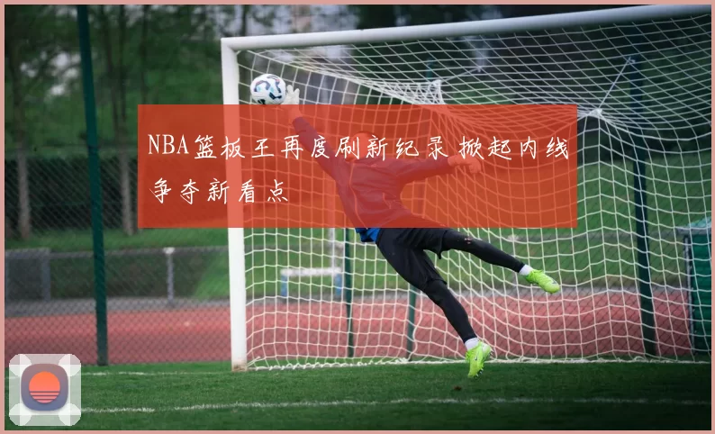 NBA篮板王再度刷新纪录 掀起内线争夺新看点