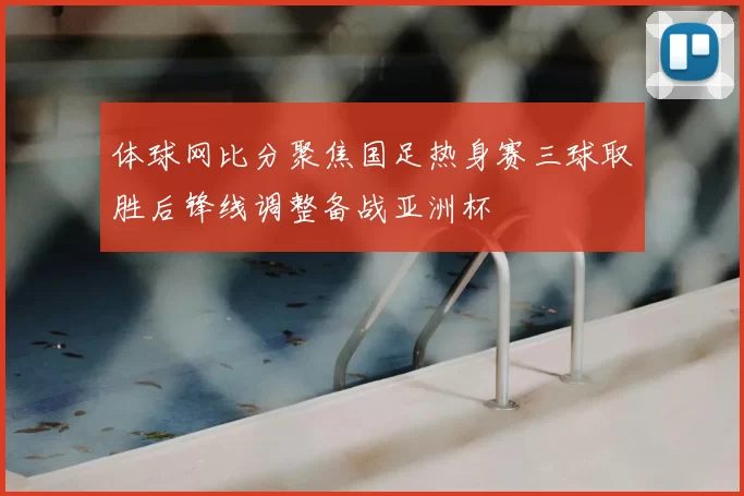 体球网比分聚焦国足热身赛三球取胜后锋线调整备战亚洲杯