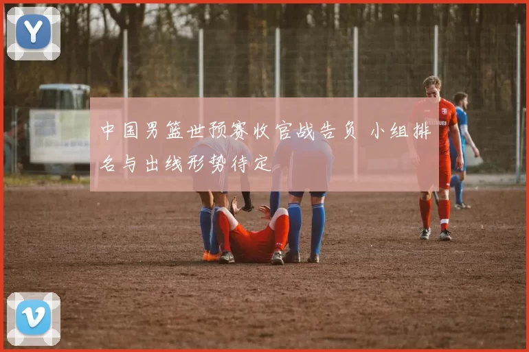 中国男篮世预赛收官战告负 小组排名与出线形势待定