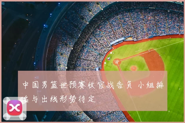 中国男篮世预赛收官战告负 小组排名与出线形势待定