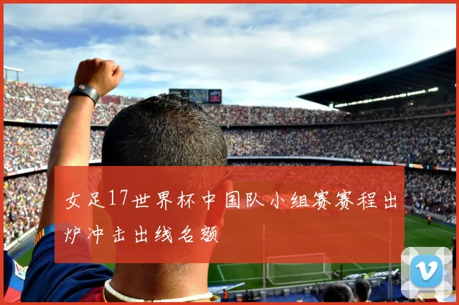 女足17世界杯中国队小组赛赛程出炉冲击出线名额