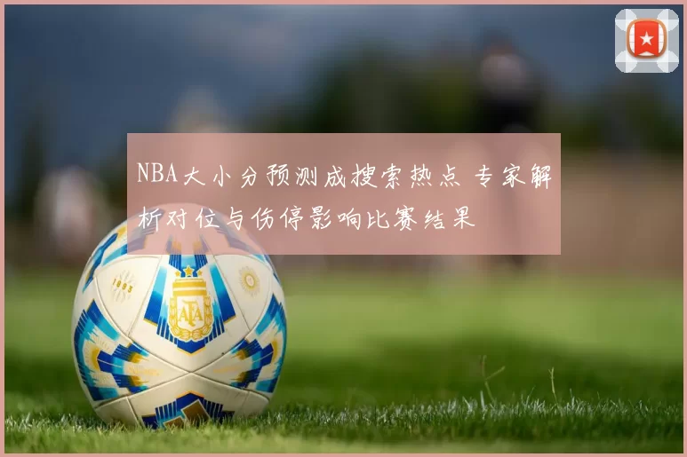 NBA大小分预测成搜索热点 专家解析对位与伤停影响比赛结果