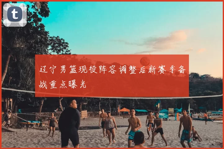 辽宁男篮现役阵容调整后新赛季备战重点曝光